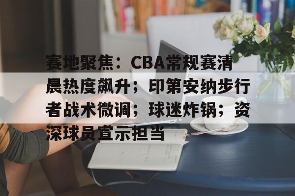 英雄联盟赛-关于赛地聚焦：CBA常规赛清晨热度飙升；印第安纳步行者战术微调；球迷炸锅；资深球员宣示担当的信息