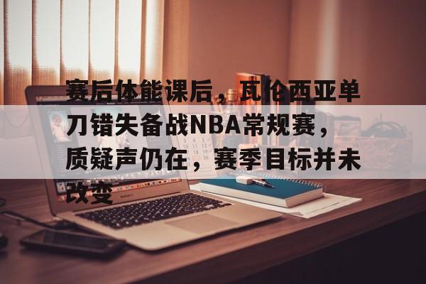 英雄联盟S15-关于赛后体能课后，瓦伦西亚单刀错失备战NBA常规赛，质疑声仍在，赛季目标并未改变的信息